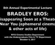 Last October,I invited Bradley Eros to give the 8th Annual Experimental Lecture at NYU. Here is his entire spectacular, collaborative, visionary performance/lecture.He called it “Disappearing soon at a theater near you (ephemeral cinema &amp; other acts of life)”.nnI’d like to say a bit about the history of the Experimental Lecture. From the beginning, I imagined this talk to be one in which someone who had immersed him or herself in the world of alternative, experimental film would re