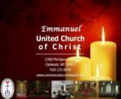 EMMANUELnUNITED CHURCH OF CHRISTn1306 Michigan StreetOshkosh, WisconsinnOffice Phone:235-8340Email:emmanuel@ntd.netnwww.emmanueluccoshkosh.orgnnChristmas Eve5:00pmNOW THE LIGHT BURNS IN OUR HEARTS AND WE BECOME LOVE’S LAMP.nTonight we light the candle at the center of our wreath and our faith.nWE LIGHT IT IN THE NAME OF THE ONE WHO IS THE LIGHT, AND, AS MARY DID SO LONG AGO, WE NAME THIS LIGHT JESUS.nnCHORAL RESPONSEt“Shine On Us”t(2 vs.)nnFIRST LESSONttMatthew 1:18-2